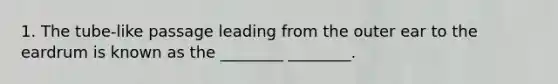 1. The tube-like passage leading from the outer ear to the eardrum is known as the ________ ________.