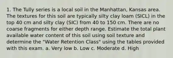 1. The Tully series is a local soil in the Manhattan, Kansas area. The textures for this soil are typically silty clay loam (SICL) in the top 40 cm and silty clay (SIC) from 40 to 150 cm. There are no coarse fragments for either depth range. Estimate the total plant available water content of this soil using soil texture and determine the "Water Retention Class" using the tables provided with this exam. a. Very low b. Low c. Moderate d. High