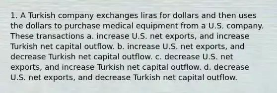 1. A Turkish company exchanges liras for dollars and then uses the dollars to purchase medical equipment from a U.S. company. These transactions a. increase U.S. net exports, and increase Turkish net capital outflow. b. increase U.S. net exports, and decrease Turkish net capital outflow. c. decrease U.S. net exports, and increase Turkish net capital outflow. d. decrease U.S. net exports, and decrease Turkish net capital outflow.