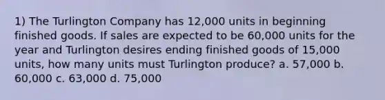 1) The Turlington Company has 12,000 units in beginning finished goods. If sales are expected to be 60,000 units for the year and Turlington desires ending finished goods of 15,000 units, how many units must Turlington produce? a. 57,000 b. 60,000 c. 63,000 d. 75,000