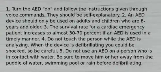 1. Turn the AED "on" and follow the instructions given through voice commands. They should be self-explanatory. 2. An AED device should only be used on adults and children who are 8-years and older. 3. The survival rate for a cardiac emergency patient increases to almost 30-70 percent if an AED is used in a timely manner. 4. Do not touch the person while the AED is analyzing. When the device is defibrillating you could be shocked, so be careful. 5. Do not use an AED on a person who is in contact with water. Be sure to move him or her away from the puddle of water, swimming pool or rain before defibrillating.