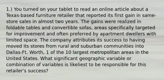 1.) You turned on your tablet to read an online article about a Texas-based furniture retailer that reported its first gain in same-store sales in almost two years. The gains were realized in foldable tables and convertible sofas, areas specifically targeted for improvement and often preferred by apartment dwellers with limited space. The company attributes its success to having moved its stores from rural and suburban communities into Dallas-Ft. Worth, 1 of the 10 largest metropolitan areas in the United States. What significant geographic variable or combination of variables is likeliest to be responsible for this retailer's success?