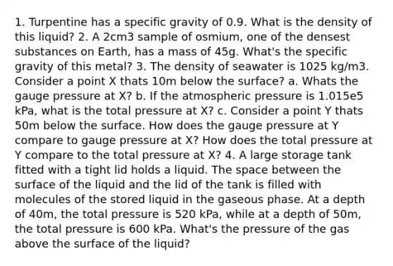 1. Turpentine has a specific gravity of 0.9. What is the density of this liquid? 2. A 2cm3 sample of osmium, one of the densest substances on Earth, has a mass of 45g. What's the specific gravity of this metal? 3. The density of seawater is 1025 kg/m3. Consider a point X thats 10m below the surface? a. Whats the gauge pressure at X? b. If the atmospheric pressure is 1.015e5 kPa, what is the total pressure at X? c. Consider a point Y thats 50m below the surface. How does the gauge pressure at Y compare to gauge pressure at X? How does the total pressure at Y compare to the total pressure at X? 4. A large storage tank fitted with a tight lid holds a liquid. The space between the surface of the liquid and the lid of the tank is filled with molecules of the stored liquid in the gaseous phase. At a depth of 40m, the total pressure is 520 kPa, while at a depth of 50m, the total pressure is 600 kPa. What's the pressure of the gas above the surface of the liquid?