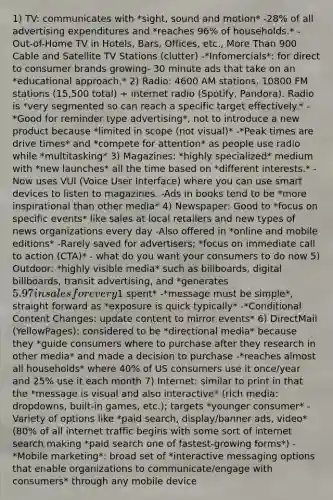 1) TV: communicates with *sight, sound and motion* -28% of all advertising expenditures and *reaches 96% of households.* -Out-of-Home TV in Hotels, Bars, Offices, etc., More Than 900 Cable and Satellite TV Stations (clutter) -*Infomercials*: for direct to consumer brands growing- 30 minute ads that take on an *educational approach.* 2) Radio: 4600 AM stations, 10800 FM stations (15,500 total) + internet radio (Spotify, Pandora). Radio is *very segmented so can reach a specific target effectively.* -*Good for reminder type advertising*, not to introduce a new product because *limited in scope (not visual)* -*Peak times are drive times* and *compete for attention* as people use radio while *multitasking* 3) Magazines: *highly specialized* medium with *new launches* all the time based on *different interests.* -Now uses VUI (Voice User Interface) where you can use smart devices to listen to magazines. -Ads in books tend to be *more inspirational than other media* 4) Newspaper: Good to *focus on specific events* like sales at local retailers and new types of news organizations every day -Also offered in *online and mobile editions* -Rarely saved for advertisers; *focus on immediate call to action (CTA)* - what do you want your consumers to do now 5) Outdoor: *highly visible media* such as billboards, digital billboards, transit advertising, and *generates 5.97 in sales for every1 spent* -*message must be simple*, straight forward as *exposure is quick typically* -*Conditional Content Changes: update content to mirror events* 6) DirectMail (YellowPages): considered to be *directional media* because they *guide consumers where to purchase after they research in other media* and made a decision to purchase -*reaches almost all households* where 40% of US consumers use it once/year and 25% use it each month 7) Internet: similar to print in that the *message is visual and also interactive* (rich media: dropdowns, built-in games, etc.); targets *younger consumer* -Variety of options like *paid search, display/banner ads, video* (80% of all internet traffic begins with some sort of internet search making *paid search one of fastest-growing forms*) -*Mobile marketing*: broad set of *interactive messaging options that enable organizations to communicate/engage with consumers* through any mobile device