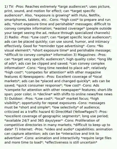 1) TV: -Pros: Reaches extremely *large audiences*; uses picture, print, sound, and motion for effect; can *target specific audiences*. Also, *exposure is growing* with Hulu, Netflix, smartphones, tablets, etc. -Cons: *high cost* to prepare and run ads; *short exposure time and perishable* messages; difficult to convey complex information; *wasted coverage* (people outside your target seeing the ad, reduce through specialized channels) 2) Radio: -Pros: *Low cost*; can *target specific local audiences*; ads can be placed quickly; can use sound, humor, and intimacy effectively. Good for *reminder type advertising* -Cons: *No visual element*; *short exposure time* and perishable message; *difficult to convey complex* information 3) Magazines: -Pros: can *target very specific audiences*; high quality color; *long life of ads*; ads can be clipped and saved; *can convey complex information* -Cons: *long time needed to place ad*; relatively *high cost*; *competes for attention* with other magazine features 4) Newspapers: -Pros: Excellent coverage of *local markets*; ads can be *placed and changed quickly*; ads can be saved; *quick consumer response*; *low cost* -Cons: Ads *compete for attention with other newspaper* features; short-life span; poor color; in *decline* with shifts to online news/free news 5) Outdoor: -Pros: *Low cost*; *local* market focus; *high visibility*; opportunity for repeat exposures -Cons: messages must be *short and simple*; *low selectivity* of audience; criticized as a traffic hazard 6) DirectMail (YellowPages?) -Pros: *excellent coverage of geographic segments*; long use period; *available 24/7 and 365 days/year* -Cons: Proliferation of competitive directories in many markets; *difficult to keep up to date* 7) Internet: -Pros: *video and audio* capabilities: animation can capture attention; ads can be *interactive and link to advertiser* -Cons: animation and interactivity *require large files and more time to load*; *effectiveness is still uncertain*