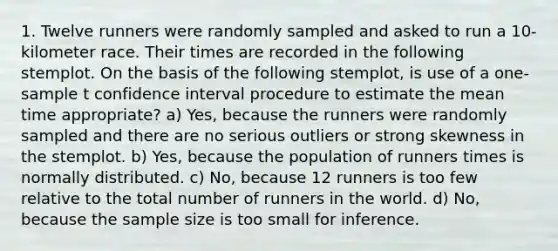 1. Twelve runners were randomly sampled and asked to run a 10-kilometer race. Their times are recorded in the following stemplot. On the basis of the following stemplot, is use of a one-sample t confidence interval procedure to estimate the mean time appropriate? a) Yes, because the runners were randomly sampled and there are no serious outliers or strong skewness in the stemplot. b) Yes, because the population of runners times is normally distributed. c) No, because 12 runners is too few relative to the total number of runners in the world. d) No, because the sample size is too small for inference.