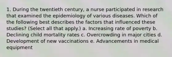 1. During the twentieth century, a nurse participated in research that examined the epidemiology of various diseases. Which of the following best describes the factors that influenced these studies? (Select all that apply.) a. Increasing rate of poverty b. Declining child mortality rates c. Overcrowding in major cities d. Development of new vaccinations e. Advancements in medical equipment