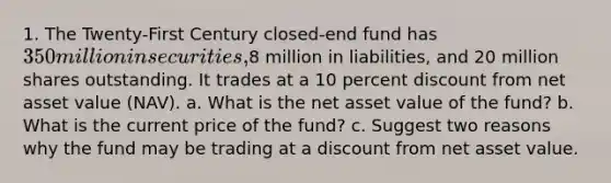 1. The Twenty-First Century closed-end fund has 350 million in securities,8 million in liabilities, and 20 million shares outstanding. It trades at a 10 percent discount from net asset value (NAV). a. What is the net asset value of the fund? b. What is the current price of the fund? c. Suggest two reasons why the fund may be trading at a discount from net asset value.