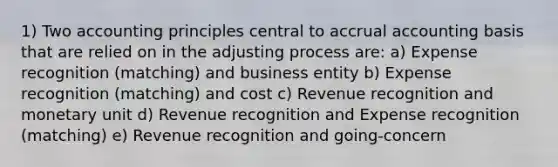 1) Two accounting principles central to accrual accounting basis that are relied on in the adjusting process are: a) Expense recognition (matching) and business entity b) Expense recognition (matching) and cost c) Revenue recognition and monetary unit d) Revenue recognition and Expense recognition (matching) e) Revenue recognition and going-concern