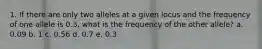 1. If there are only two alleles at a given locus and the frequency of one allele is 0.3, what is the frequency of the other allele? a. 0.09 b. 1 c. 0.56 d. 0.7 e. 0.3