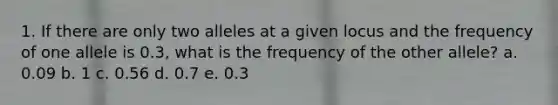 1. If there are only two alleles at a given locus and the frequency of one allele is 0.3, what is the frequency of the other allele? a. 0.09 b. 1 c. 0.56 d. 0.7 e. 0.3