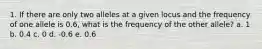 1. If there are only two alleles at a given locus and the frequency of one allele is 0.6, what is the frequency of the other allele? a. 1 b. 0.4 c. 0 d. -0.6 e. 0.6