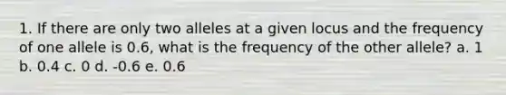 1. If there are only two alleles at a given locus and the frequency of one allele is 0.6, what is the frequency of the other allele? a. 1 b. 0.4 c. 0 d. -0.6 e. 0.6