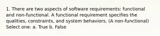 1. There are two aspects of software requirements: functional and non-functional. A functional requirement specifies the qualities, constraints, and system behaviors. (A non-functional) Select one: a. True b. False