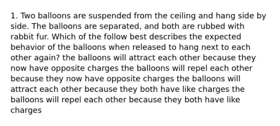 1. Two balloons are suspended from the ceiling and hang side by side. The balloons are separated, and both are rubbed with rabbit fur. Which of the follow best describes the expected behavior of the balloons when released to hang next to each other again? the balloons will attract each other because they now have opposite charges the balloons will repel each other because they now have opposite charges the balloons will attract each other because they both have like charges the balloons will repel each other because they both have like charges