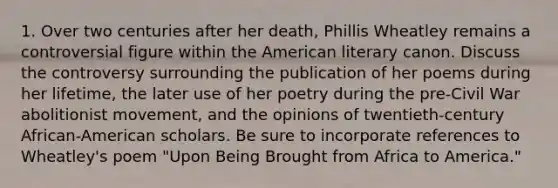 1. Over two centuries after her death, Phillis Wheatley remains a controversial figure within the American literary canon. Discuss the controversy surrounding the publication of her poems during her lifetime, the later use of her poetry during the pre-Civil War abolitionist movement, and the opinions of twentieth-century African-American scholars. Be sure to incorporate references to Wheatley's poem "Upon Being Brought from Africa to America."