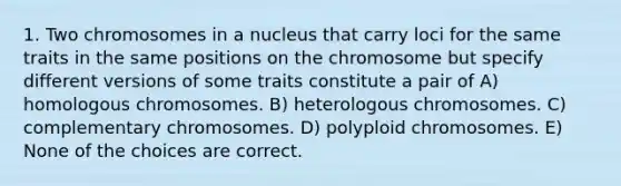 1. Two chromosomes in a nucleus that carry loci for the same traits in the same positions on the chromosome but specify different versions of some traits constitute a pair of A) homologous chromosomes. B) heterologous chromosomes. C) complementary chromosomes. D) polyploid chromosomes. E) None of the choices are correct.