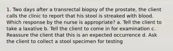 1. Two days after a transrectal biopsy of the prostate, the client calls the clinic to report that his stool is streaked with blood. Which response by the nurse is appropriate? a. Tell the client to take a laxative b. Tell the client to come in for examination c. Reassure the client that this is an expected occurrence d. Ask the client to collect a stool specimen for testing