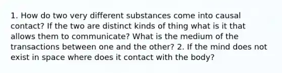 1. How do two very different substances come into causal contact? If the two are distinct kinds of thing what is it that allows them to communicate? What is the medium of the transactions between one and the other? 2. If the mind does not exist in space where does it contact with the body?