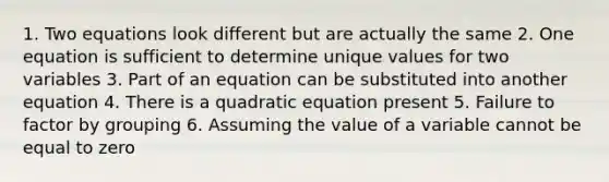 1. Two equations look different but are actually the same 2. One equation is sufficient to determine unique values for two variables 3. Part of an equation can be substituted into another equation 4. There is a quadratic equation present 5. Failure to factor by grouping 6. Assuming the value of a variable cannot be equal to zero