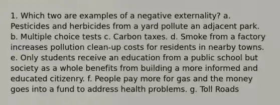 1. Which two are examples of a negative externality? a. Pesticides and herbicides from a yard pollute an adjacent park. b. Multiple choice tests c. Carbon taxes. d. Smoke from a factory increases pollution clean-up costs for residents in nearby towns. e. Only students receive an education from a public school but society as a whole benefits from building a more informed and educated citizenry. f. People pay more for gas and the money goes into a fund to address health problems. g. Toll Roads