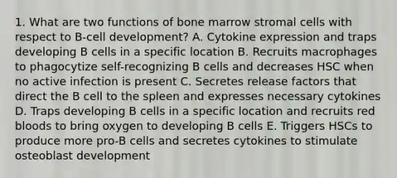 1. What are two functions of bone marrow stromal cells with respect to B-cell development? A. Cytokine expression and traps developing B cells in a specific location B. Recruits macrophages to phagocytize self-recognizing B cells and decreases HSC when no active infection is present C. Secretes release factors that direct the B cell to the spleen and expresses necessary cytokines D. Traps developing B cells in a specific location and recruits red bloods to bring oxygen to developing B cells E. Triggers HSCs to produce more pro-B cells and secretes cytokines to stimulate osteoblast development