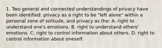 1. Two general and connected understandings of privacy have been identified: privacy as a right to be "left alone" within a personal zone of solitude, and privacy as the: A. right to understand one's emotions. B. right to understand others' emotions. C. right to control information about others. D. right to control information about oneself.