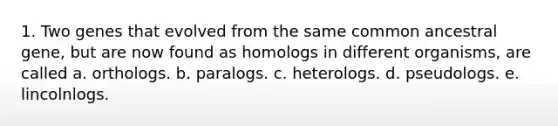 1. Two genes that evolved from the same common ancestral gene, but are now found as homologs in different organisms, are called a. orthologs. b. paralogs. c. heterologs. d. pseudologs. e. lincolnlogs.