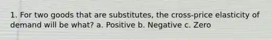 1. For two goods that are substitutes​, the​ cross-price elasticity of demand will be​ what? a. Positive b. Negative c. Zero