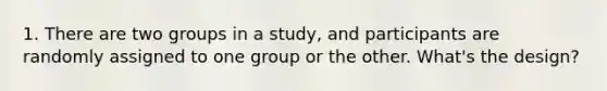 1. There are two groups in a study, and participants are randomly assigned to one group or the other. What's the design?