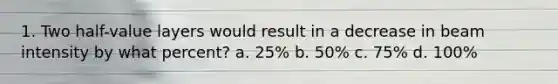 1. Two half-value layers would result in a decrease in beam intensity by what percent? a. 25% b. 50% c. 75% d. 100%