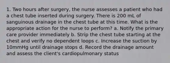 1. Two hours after surgery, the nurse assesses a patient who had a chest tube inserted during surgery. There is 200 mL of sanguinous drainage in the chest tube at this time. What is the appropriate action for the nurse to perform? a. Notify the primary care provider immediately b. Strip the chest tube starting at the chest and verify no dependent loops c. Increase the suction by 10mmHg until drainage stops d. Record the drainage amount and assess the client's cardiopulmonary status