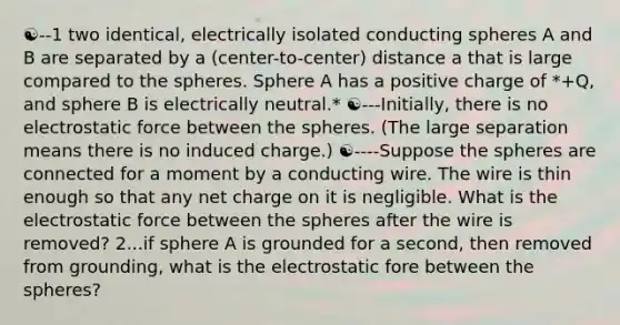 ☯--1 two identical, electrically isolated conducting spheres A and B are separated by a (center-to-center) distance a that is large compared to the spheres. Sphere A has a positive charge of *+Q, and sphere B is electrically neutral.* ☯---Initially, there is no electrostatic force between the spheres. (The large separation means there is no induced charge.) ☯----Suppose the spheres are connected for a moment by a conducting wire. The wire is thin enough so that any net charge on it is negligible. What is the electrostatic force between the spheres after the wire is removed? 2...if sphere A is grounded for a second, then removed from grounding, what is the electrostatic fore between the spheres?