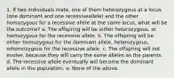 1. If two individuals mate, one of them heterozygous at a locus (one dominant and one recessiveallele) and the other homozygous for a recessive allele at the same locus, what will be the outcome? a. The offspring will be either heterozygous, or homozygous for the recessive allele. b. The offspring will be either homozygous for the dominant allele, heterozygous, orhomozygous for the recessive allele. c. The offspring will not evolve, because they will carry the same alleles as the parents. d. The recessive allele eventually will become the dominant allele in the population. e. None of the above.