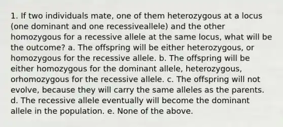 1. If two individuals mate, one of them heterozygous at a locus (one dominant and one recessiveallele) and the other homozygous for a recessive allele at the same locus, what will be the outcome? a. The offspring will be either heterozygous, or homozygous for the recessive allele. b. The offspring will be either homozygous for the dominant allele, heterozygous, orhomozygous for the recessive allele. c. The offspring will not evolve, because they will carry the same alleles as the parents. d. The recessive allele eventually will become the dominant allele in the population. e. None of the above.