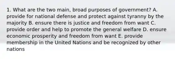 1. What are the two main, broad purposes of government? A. provide for national defense and protect against tyranny by the majority B. ensure there is justice and freedom from want C. provide order and help to promote the general welfare D. ensure economic prosperity and freedom from want E. provide membership in the United Nations and be recognized by other nations