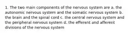 1. The two main components of the nervous system are a. the autonomic nervous system and the somatic nervous system b. the brain and the spinal cord c. the central nervous system and the peripheral nervous system d. the efferent and afferent divisions of the nervous system