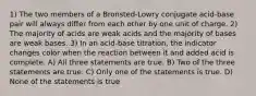 1) The two members of a Bronsted-Lowry conjugate acid-base pair will always differ from each other by one unit of charge. 2) The majority of acids are weak acids and the majority of bases are weak bases. 3) In an acid-base titration, the indicator changes color when the reaction between it and added acid is complete. A) All three statements are true. B) Two of the three statements are true. C) Only one of the statements is true. D) None of the statements is true