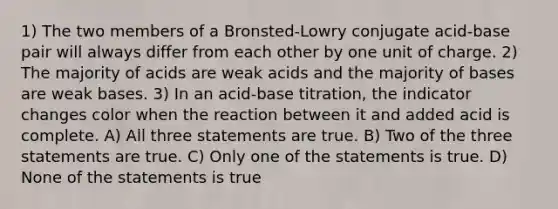 1) The two members of a Bronsted-Lowry conjugate acid-base pair will always differ from each other by one unit of charge. 2) The majority of acids are weak acids and the majority of bases are weak bases. 3) In an acid-base titration, the indicator changes color when the reaction between it and added acid is complete. A) All three statements are true. B) Two of the three statements are true. C) Only one of the statements is true. D) None of the statements is true