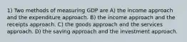 1) Two methods of measuring GDP are A) the income approach and the expenditure approach. B) the income approach and the receipts approach. C) the goods approach and the services approach. D) the saving approach and the investment approach.