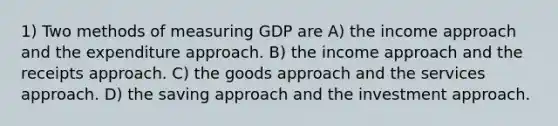 1) Two methods of measuring GDP are A) the income approach and the expenditure approach. B) the income approach and the receipts approach. C) the goods approach and the services approach. D) the saving approach and the investment approach.