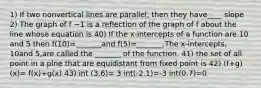 1) If two nonvertical lines are​ parallel, then they have____ slope 2) The graph of f −1 is a reflection of the graph of f about the line whose equation is 40) If the​ x-intercepts of a function are 10 and 5 then ​f(10​)=​_______and f(5​)=​_______.The​ x-intercepts, 10and 5​,are called the​ _______ of the function. 41) the set of all point in a plne that are equidistant from fixed point is 42) (f+g)(x)= f(x)+g(x) 43) int (3.6)= 3 int(-2.1)=-3 int(0.7)=0