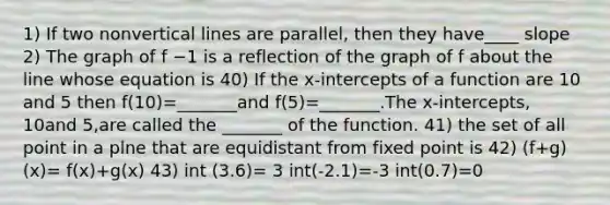 1) If two nonvertical lines are​ parallel, then they have____ slope 2) The graph of f −1 is a reflection of the graph of f about the line whose equation is 40) If the​ x-intercepts of a function are 10 and 5 then ​f(10​)=​_______and f(5​)=​_______.The​ x-intercepts, 10and 5​,are called the​ _______ of the function. 41) the set of all point in a plne that are equidistant from fixed point is 42) (f+g)(x)= f(x)+g(x) 43) int (3.6)= 3 int(-2.1)=-3 int(0.7)=0