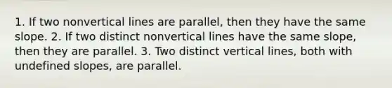 1. If two nonvertical lines are parallel, then they have the same slope. 2. If two distinct nonvertical lines have the same slope, then they are parallel. 3. Two distinct vertical lines, both with undefined slopes, are parallel.