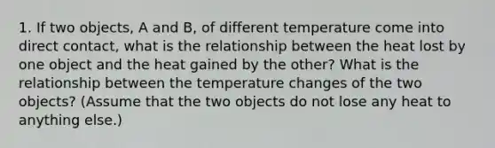 1. If two objects, A and B, of different temperature come into direct contact, what is the relationship between the heat lost by one object and the heat gained by the other? What is the relationship between the temperature changes of the two objects? (Assume that the two objects do not lose any heat to anything else.)