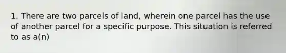 1. There are two parcels of land, wherein one parcel has the use of another parcel for a specific purpose. This situation is referred to as a(n)