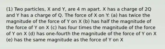 (1) Two particles, X and Y, are 4 m apart. X has a charge of 2Q and Y has a charge of Q. The force of X on Y: (a) has twice the magnitude of the force of Y on X (b) has half the magnitude of the force of Y on X (c) has four times the magnitude of the force of Y on X (d) has one-fourth the magnitude of the force of Y on X (e) has the same magnitude as the force of Y on X