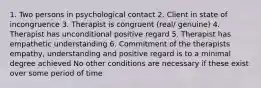 1. Two persons in psychological contact 2. Client in state of incongruence 3. Therapist is congruent (real/ genuine) 4. Therapist has unconditional positive regard 5. Therapist has empathetic understanding 6. Commitment of the therapists empathy, understanding and positive regard is to a minimal degree achieved No other conditions are necessary if these exist over some period of time