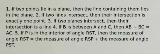 1. If two points lie in a plane, then the line containing them lies in the plane. 2. If two lines intersect, then their intersection is exactly one point. 3. If two planes intersect, then their intersection is a line 4. If B is between A and C, then AB + BC = AC. 5. If P is in the interior of angle RST, then the measure of angle RST = the measure of angle RSP + the measure of angle PST.