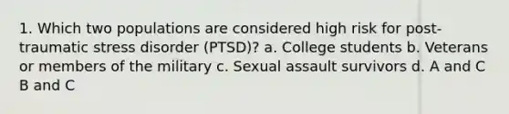 1. Which two populations are considered high risk for post-traumatic stress disorder (PTSD)? a. College students b. Veterans or members of the military c. Sexual assault survivors d. A and C B and C